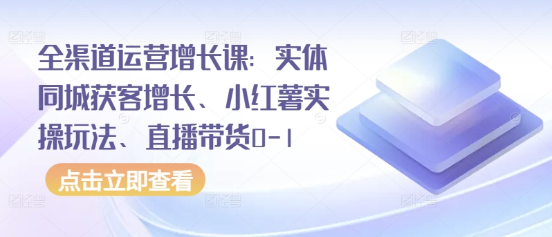 全渠道运营增长课：实体同城获客增长、小红薯实操玩法、直播带货0-1-AI关键字