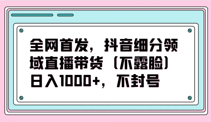 全网首发，抖音细分领域直播带货（不露脸）项目，日入1000+，不封号-AI关键字