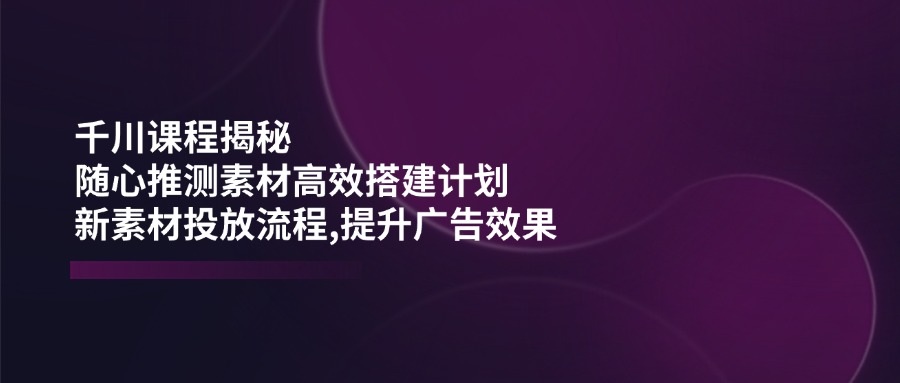 （14317期）千川课程揭秘：随心推测素材高效搭建计划,新素材投放流程,提升广告效果-AI关键字